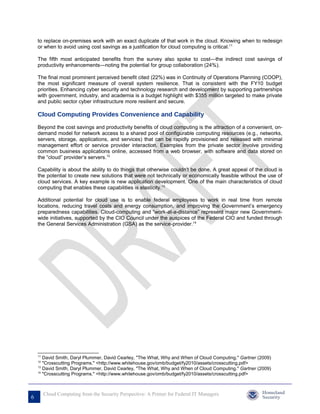 to replace on-premises work with an exact duplicate of that work in the cloud. Knowing when to redesign
    or when to avoid using cost savings as a justification for cloud computing is critical.11

    The fifth most anticipated benefits from the survey also spoke to cost—the indirect cost savings of
    productivity enhancements—noting the potential for group collaboration (24%).

    The final most prominent perceived benefit cited (22%) was in Continuity of Operations Planning (COOP),
    the most significant measure of overall system resilience. That is consistent with the FY10 budget
    priorities. Enhancing cyber security and technology research and development by supporting partnerships
    with government, industry, and academia is a budget highlight with $355 million targeted to make private
    and public sector cyber infrastructure more resilient and secure.

    Cloud Computing Provides Convenience and Capability
    Beyond the cost savings and productivity benefits of cloud computing is the attraction of a convenient, on-
    demand model for network access to a shared pool of configurable computing resources (e.g., networks,
    servers, storage, applications, and services) that can be rapidly provisioned and released with minimal
    management effort or service provider interaction. Examples from the private sector involve providing
    common business applications online, accessed from a web browser, with software and data stored on
    the “cloud” provider’s servers.12

    Capability is about the ability to do things that otherwise couldn't be done, A great appeal of the cloud is
    the potential to create new solutions that were not technically or economically feasible without the use of
    cloud services. A key example is new application development. One of the main characteristics of cloud
    computing that enables these capabilities is elasticity.13

    Additional potential for cloud use is to enable federal employees to work in real time from remote
    locations, reducing travel costs and energy consumption, and improving the Government’s emergency
    preparedness capabilities. Cloud-computing and “work-at-a-distance” represent major new Government-
    wide initiatives, supported by the CIO Council under the auspices of the Federal CIO and funded through
    the General Services Administration (GSA) as the service-provider.14




    11
       David Smith, Daryl Plummer, David Cearley, "The What, Why and When of Cloud Computing." Gartner (2009)
    12
       "Crosscutting Programs." <http://www.whitehouse.gov/omb/budget/fy2010/assets/crosscutting.pdf>
    13
       David Smith, Daryl Plummer, David Cearley, "The What, Why and When of Cloud Computing." Gartner (2009)
    14
       "Crosscutting Programs." <http://www.whitehouse.gov/omb/budget/fy2010/assets/crosscutting.pdf>



         Cloud Computing from the Security Perspective: A Primer for Federal IT Managers
6
 