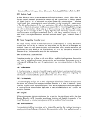 International Journal of Computer Science & Information Technology (IJCSIT) Vol 6, No 3, June 2014
61
2.3.3 Hybrid Cloud
A cloud which are linked to one or more external cloud services are called a hybrid cloud and
they are centrally managed, provisioned as a single unit, and circumscribed by a secure network
[6]. Hybrid cloud is a mix of both public and private clouds which provides virtual IT solutions.
Hybrid clouds allow various parties to access information over the Internet with a secure control
of the data and applications. It has open architecture which allows interfaces to manage the
systems. In the cloud deployment model services are provided as Networking, platform, storage,
and software infrastructure which scale up or down depending on the demand. The business
managers decide which type of cloud to deploy depending upon holistically assess the security
consideration from an enterprise architectural point of view, taking information security as key
point of each cloud deployment model which are mentioned above. Figure 3 shows the models of
cloud.
2.4 Cloud Computing Security Issues
The largest security concern in most organization in cloud computing is securing data sent to,
received from. As with any WAN traffic, we must assume that any data can be intercepted and
modified. That’s why, as a matter of course, traffic to a cloud service provider and stored off-
premises are encrypted. This is as true for general data as it is for any passwords or account IDs.
These are the key mechanisms for protecting data mechanisms.
2.4.1 Identification & authentication
Depending upon the type of cloud as well as the delivery model in cloud computing, the specified
users must be granted supplementary access priorities and permissions. This process targets at
verifying and validating cloud users through usernames and passwords protections in the cloud
profiles.
2.4.2 Authorization
In cloud computing to maintain referential integrity, authorization is an important information
security requirement. It controls and privileges over process flow within cloud computing. The
authorization is maintained by the system administrator in the private cloud.
2.4.3 Confidentiality
Confidentiality play an major role in cloud computing to maintain and control over organizations
data which are situated across multiple distributed databases. It is must to employee a public
cloud due to public clouds accessibility nature. There is a necessary to enforce security protocols
at various different layers of cloud application to assert confidentiality of user's profiles and
protecting their data.
2.4.4 Integrity
While accessing data, integrity requirement lies in applying the due diligence within the cloud
domain. Therefore ACID (atomicity, consistency, isolation and durability) properties of the
clouds' data should be robustly imposed across all deliver models of cloud computing.
2.4.5 Non-repudiation
Non-repudiation in Cloud computing can be obtained by applying the traditional e-commerce
security protocols and token provisioning to data transmission within cloud applications such as
 