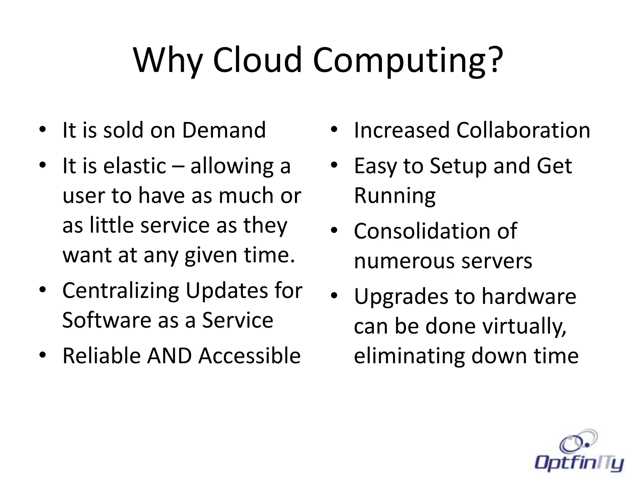 Why Cloud Computing?
• It is sold on Demand         • Increased Collaboration
• It is elastic – allowing a   • Easy to Setup and Get
  user to have as much or        Running
  as little service as they    • Consolidation of
  want at any given time.        numerous servers
• Centralizing Updates for     • Upgrades to hardware
  Software as a Service          can be done virtually,
• Reliable AND Accessible        eliminating down time
 