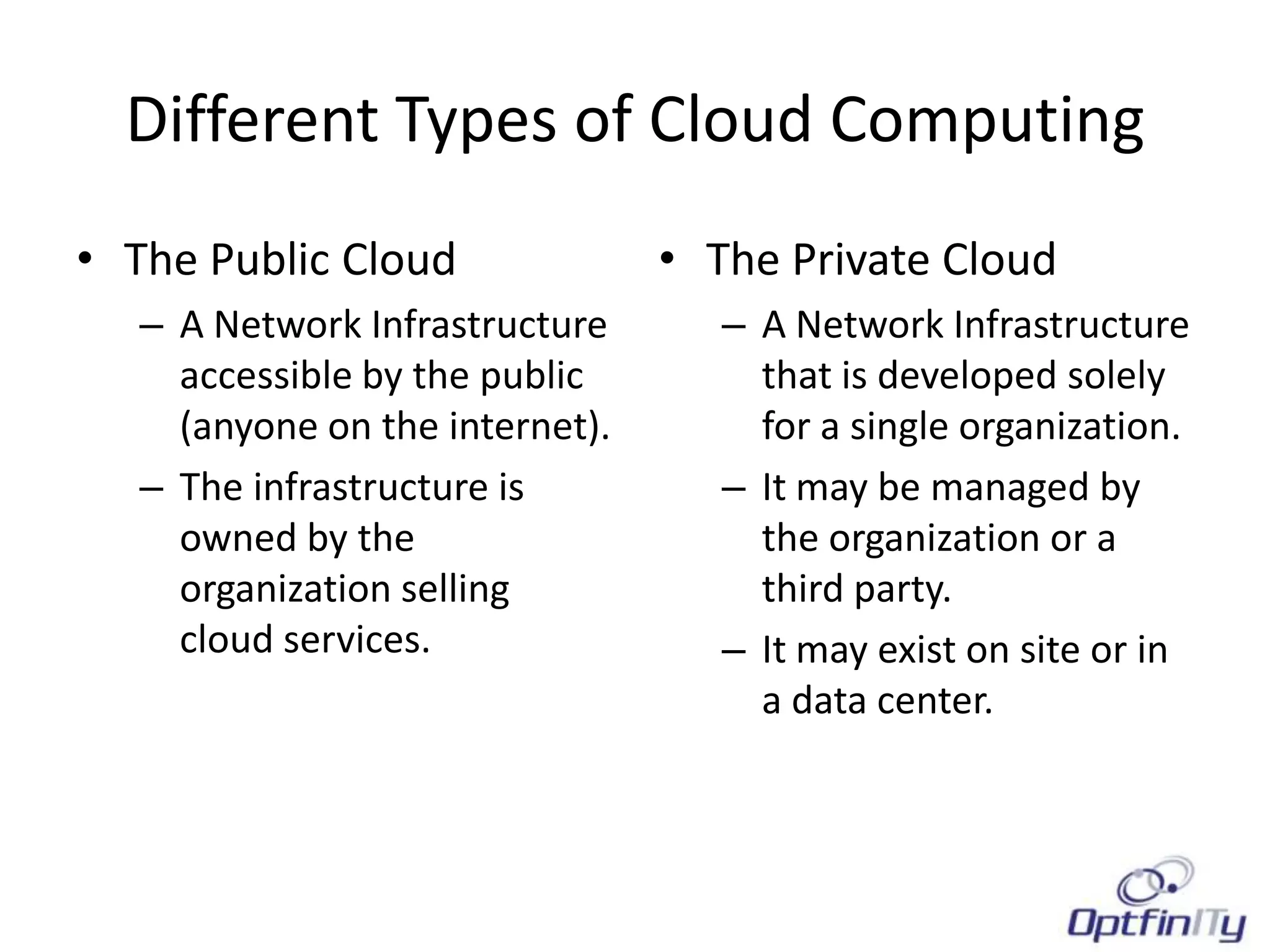 Different Types of Cloud Computing
• The Public Cloud               • The Private Cloud
   – A Network Infrastructure       – A Network Infrastructure
     accessible by the public         that is developed solely
     (anyone on the internet).        for a single organization.
   – The infrastructure is          – It may be managed by
     owned by the                     the organization or a
     organization selling             third party.
     cloud services.                – It may exist on site or in
                                      a data center.
 