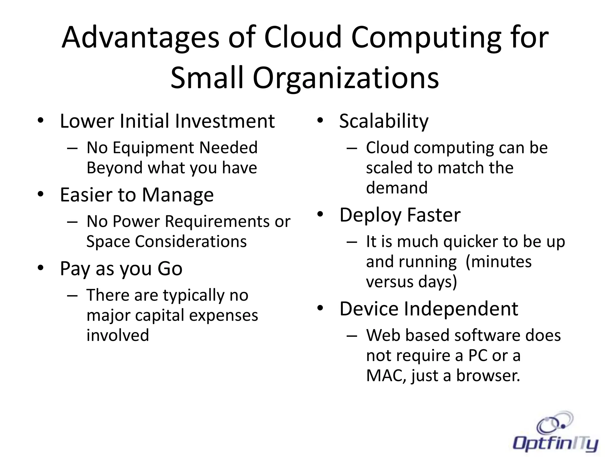 Advantages of Cloud Computing for
         Small Organizations
• Lower Initial Investment      • Scalability
   – No Equipment Needed           – Cloud computing can be
     Beyond what you have            scaled to match the
• Easier to Manage                   demand
   – No Power Requirements or   • Deploy Faster
     Space Considerations          – It is much quicker to be up
• Pay as you Go                      and running (minutes
                                     versus days)
   – There are typically no
     major capital expenses     • Device Independent
     involved                      – Web based software does
                                     not require a PC or a
                                     MAC, just a browser.
 