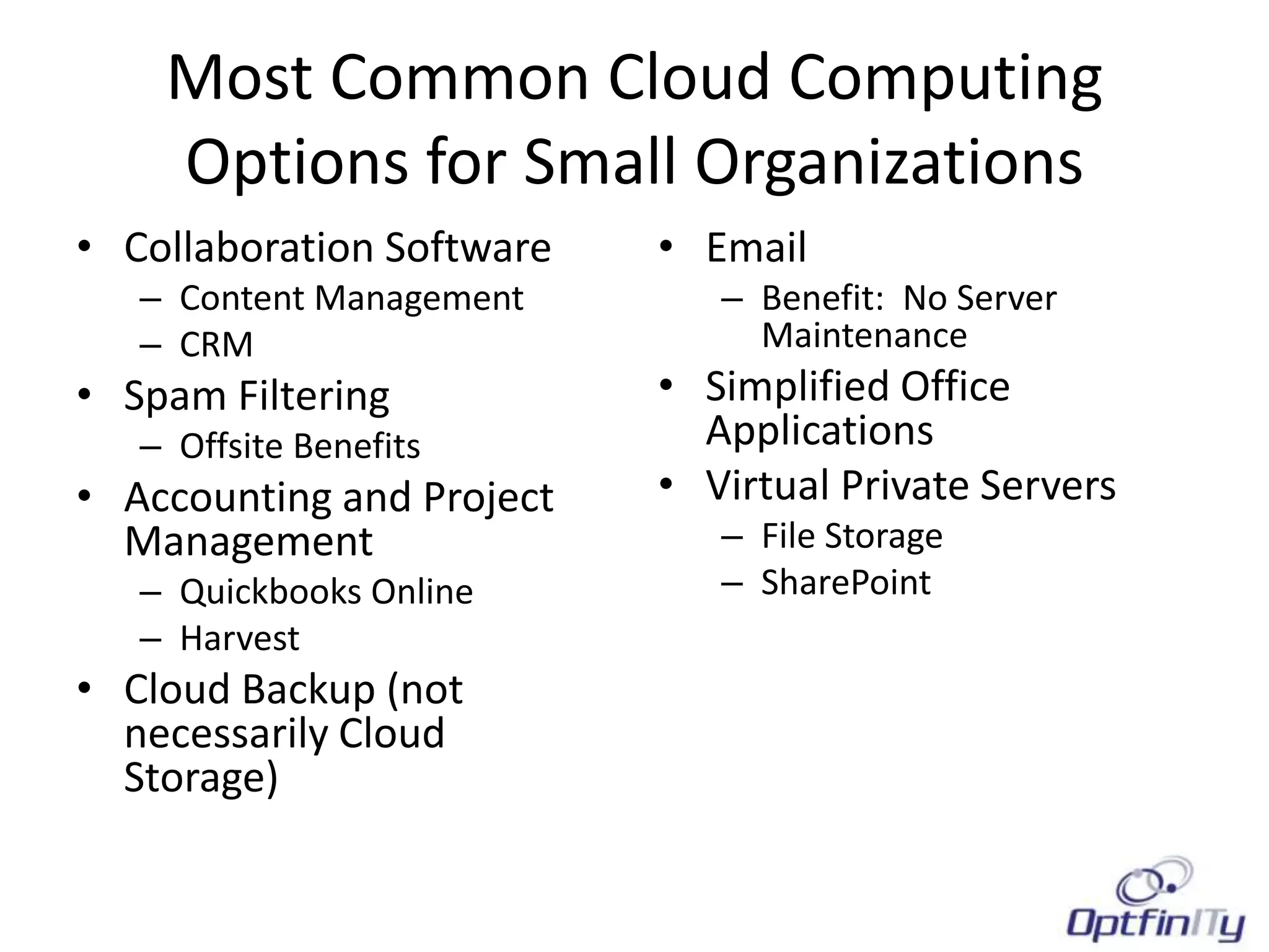 Most Common Cloud Computing
    Options for Small Organizations
• Collaboration Software   • Email
   – Content Management       – Benefit: No Server
   – CRM                        Maintenance
• Spam Filtering           • Simplified Office
   – Offsite Benefits        Applications
• Accounting and Project   • Virtual Private Servers
  Management                  – File Storage
   – Quickbooks Online        – SharePoint
   – Harvest
• Cloud Backup (not
  necessarily Cloud
  Storage)
 