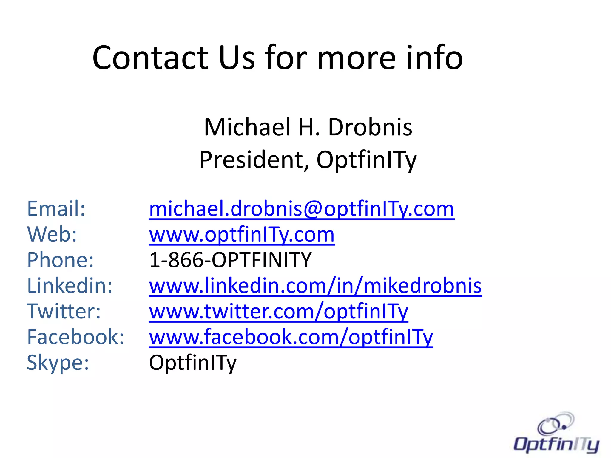 Contact Us for more info
                Michael H. Drobnis
                President, OptfinITy
Email:      michael.drobnis@optfinITy.com
Web:        www.optfinITy.com
Phone:      1-866-OPTFINITY
Linkedin:   www.linkedin.com/in/mikedrobnis
Twitter:    www.twitter.com/optfinITy
Facebook:   www.facebook.com/optfinITy
Skype:      OptfinITy
 