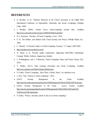 Cloud Computing Security Threats and Responses
Dept. of CSE, PACE Mangalore Page 15
REFERENCES
 S. Roschke, et aI., "Intrusion Detection in the Cloud," presented at the Eighth IEEE
International Conference on Dependable, AutonomIc and Secure Computing, Chengdu,
China, 2009.
 J Brodkin. (2008). Gartner Seven cloud-computing security risks. Available:
http://www.networkworld.com/news/200S!07020Scloud.html
 D. L. Ponemon, "Security of Cloud Computing Users," 2010.
 S. K. Tim Mather, and Shahed Latif, Cloud Security and Privacy: O'Reilly Media, Inc ,
2009.
 C. Almond, "A Practical Guide to Cloud Computing Security," 27 August 2009 2009.
 http://cloudsecurity.trendmicro.com/
 N. Mead, et ai, "Security quality requirements engineering (SQUARE) methodolgy,"
Carnegie Mellon Software Engineering Institute.
 J. W.Rittinghouse and J. F.Ransome, Cloud Computing: Taylor and Francis Group, LLC,
2010.
 T. Mather. (2011). Data Leakage Prevention and Cloud Computing. Available:
http://www.kpmg.com/Globa1/Pages/default.aspx
 P. Coffee, "Cloud Computing: More Than a Virtual Stack," ed: salesforce.com.
 z. Zorz, "Top 7 threats to cloud computing," 2010.
 (2010). Security Management in the Cloud. Available:
http://mscerts.net/programming/Security%20Management%20in%20the%20Cloud.aspx
 (2010). Security Management in the Cloud - Access Control. Available:
http://mscerts.net/programming/Security%20Management%20in%20the%20Cloud%20-
%20Access%20Control.aspx
 P. Sefton, "Privacy and data control in the era of cloud computing."
 