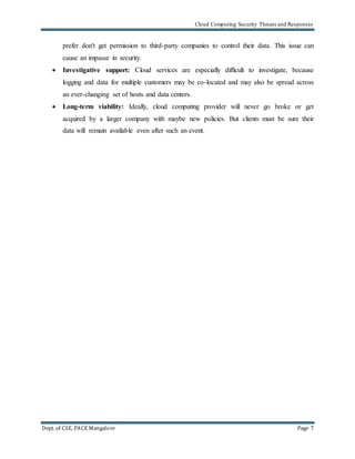 Cloud Computing Security Threats and Responses
Dept. of CSE, PACE Mangalore Page 7
prefer don't get permission to third-party companies to control their data. This issue can
cause an impasse in security.
 Investigative support: Cloud services are especially difficult to investigate, because
logging and data for multiple customers may be co-located and may also be spread across
an ever-changing set of hosts and data centers.
 Long-term viability: Ideally, cloud computing provider will never go broke or get
acquired by a larger company with maybe new policies. But clients must be sure their
data will remain available even after such an event.
 