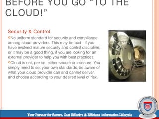 BEFORE YOU GO “TO THE
CLOUD!”
Security & Control
No   uniform standard for security and compliance
among cloud providers. This may be bad - if you
have evolved mature security and control discipline;
or it may be a good thing, if you are looking for an
external provider to help you with best practices.
Cloud  is not, per se, either secure or insecure. You
simply need to set your own standards, be aware of
what your cloud provider can and cannot deliver,
and choose according to your desired level of risk.
 