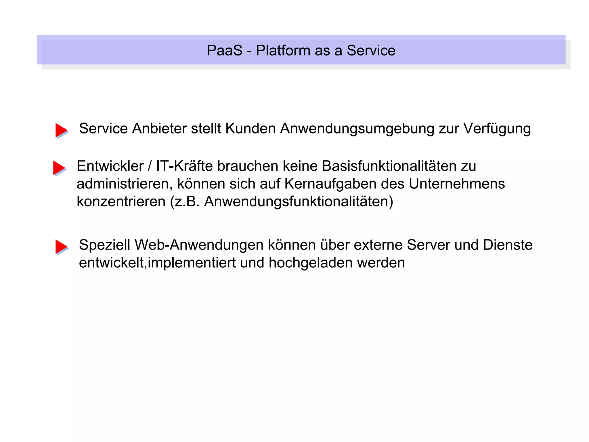 PaaS --Platform as a Service
                  PaaS Platform as a Service



Service Anbieter stellt Kunden Anwendungsumgebung zur Verfügung

Entwickler / IT-Kräfte brauchen keine Basisfunktionalitäten zu
administrieren, können sich auf Kernaufgaben des Unternehmens
konzentrieren (z.B. Anwendungsfunktionalitäten)

Speziell Web-Anwendungen können über externe Server und Dienste
entwickelt,implementiert und hochgeladen werden
 