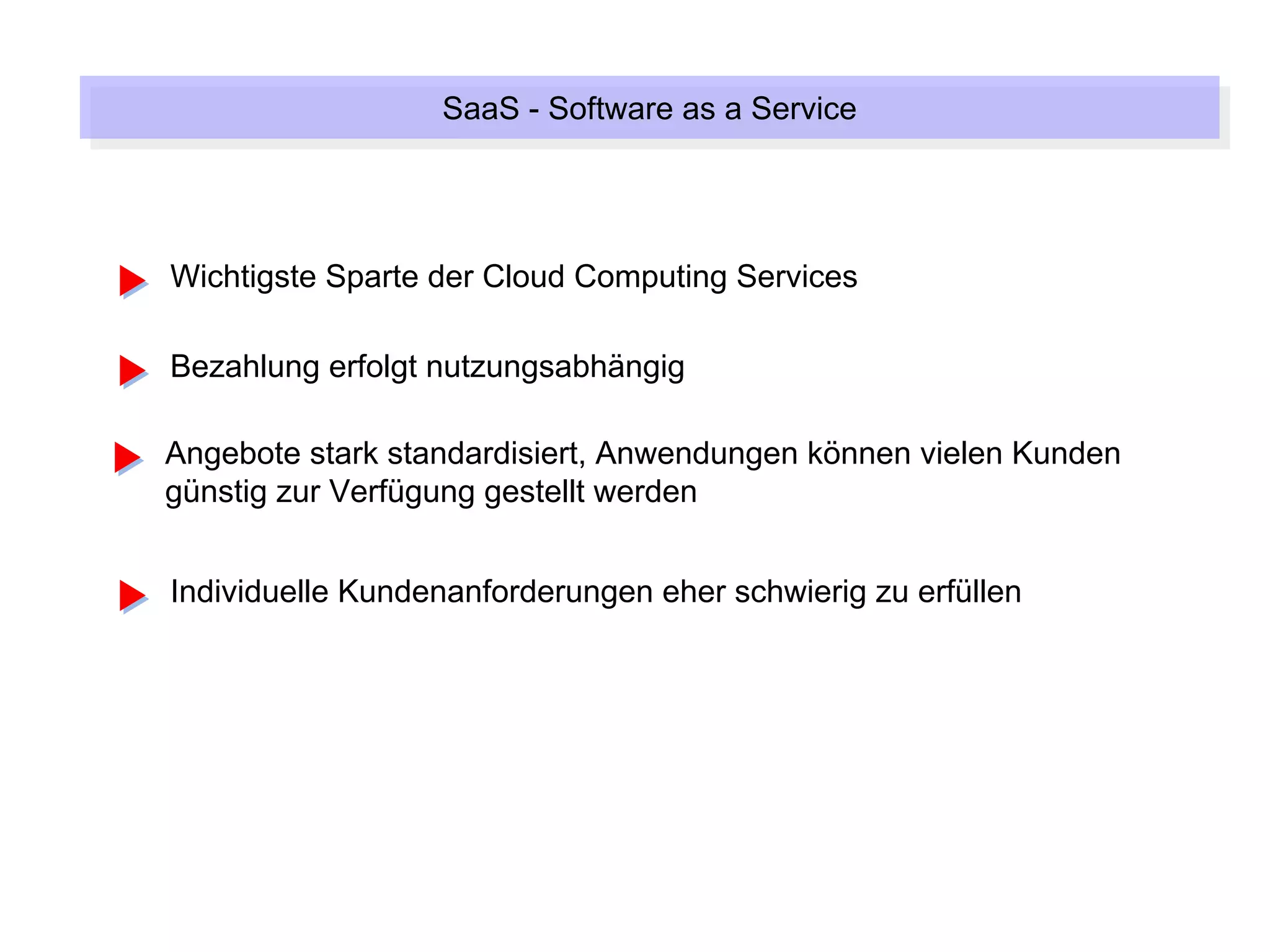 SaaS --Software as a Service
                  SaaS Software as a Service



Wichtigste Sparte der Cloud Computing Services

Bezahlung erfolgt nutzungsabhängig

Angebote stark standardisiert, Anwendungen können vielen Kunden
günstig zur Verfügung gestellt werden


Individuelle Kundenanforderungen eher schwierig zu erfüllen
 