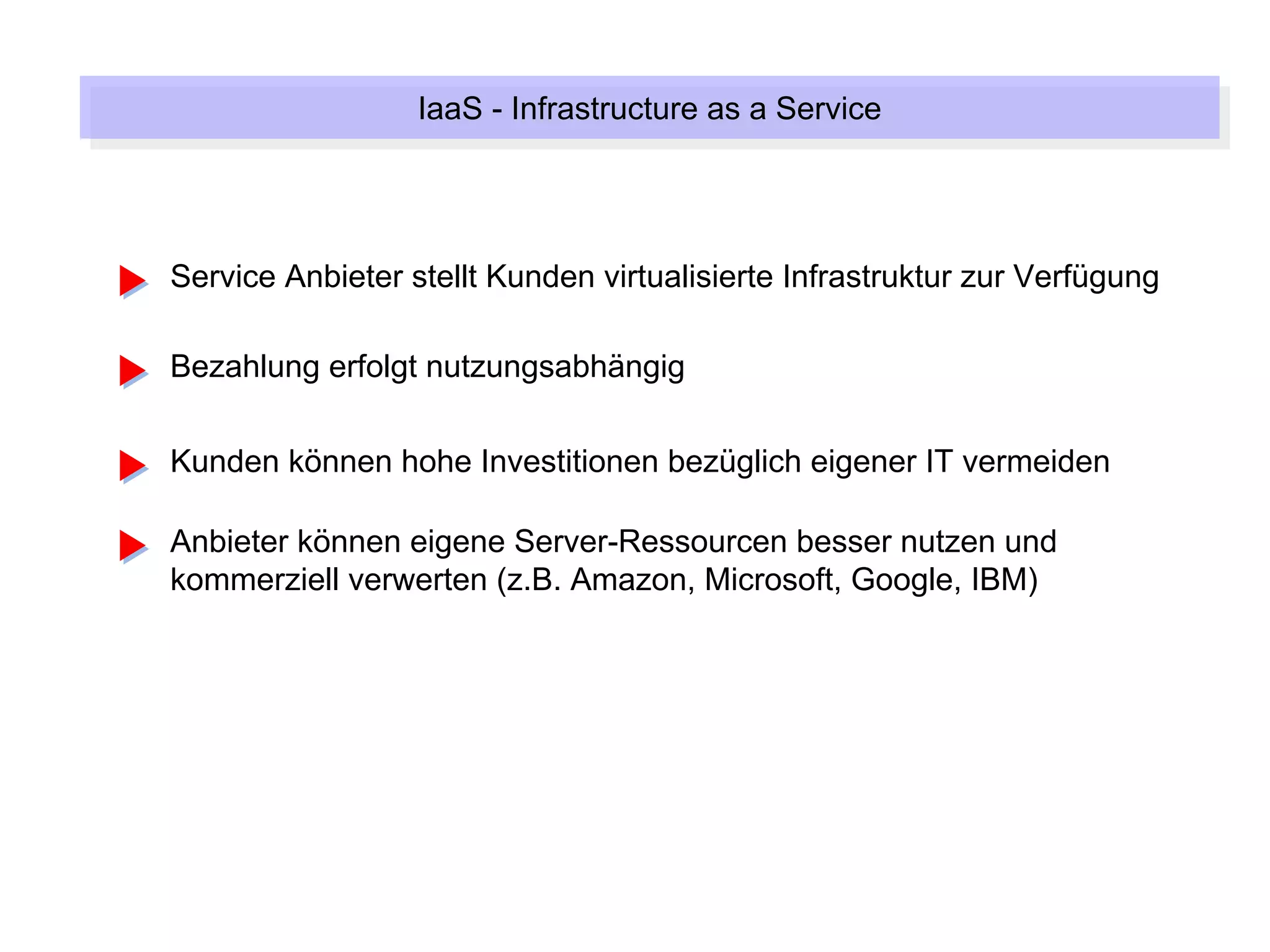 IaaS --Infrastructure as a Service
                   IaaS Infrastructure as a Service



Service Anbieter stellt Kunden virtualisierte Infrastruktur zur Verfügung

Bezahlung erfolgt nutzungsabhängig

Kunden können hohe Investitionen bezüglich eigener IT vermeiden

Anbieter können eigene Server-Ressourcen besser nutzen und
kommerziell verwerten (z.B. Amazon, Microsoft, Google, IBM)
 
