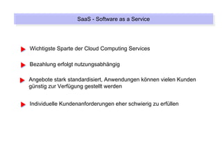 SaaS --Software as a Service
                  SaaS Software as a Service



Wichtigste Sparte der Cloud Computing Services

Bezahlung erfolgt nutzungsabhängig

Angebote stark standardisiert, Anwendungen können vielen Kunden
günstig zur Verfügung gestellt werden


Individuelle Kundenanforderungen eher schwierig zu erfüllen
 