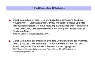 Cloud Computing: Definitionen
                       Cloud Computing: Definitionen



Cloud Computing ist eine Form der bedarfsgerechten und flexiblen
Nutzung von IT-Dienstleistungen. Diese werden in Echtzeit über das
Internet bereitgestellt und nach Nutzung abgerechnet. Damit ermöglicht
Cloud Computing den Nutzern eine Umverteilung von Investitions- zu
Betriebsaufwand.
(BITKOM-Leitfaden Cloud Computing, 2009)


Cloud Computing beschreibt eine weitere Evolutionsstufe des Internets,
und […] flexible und skalierbare IT-Infrastrukturen, Plattformen und
Anwendungen als Web-basierte Dienste zur Verfügung stellt.
(Hild / Bausen: Einsatzmöglichkeiten und Potentiale von Cloud Computing im
Wissensmanagement, 2011)
 