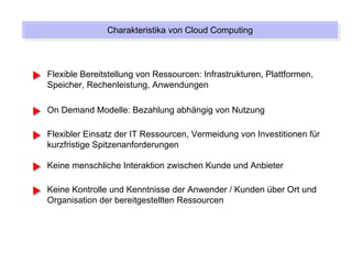 Charakteristika von Cloud Computing
               Charakteristika von Cloud Computing



Flexible Bereitstellung von Ressourcen: Infrastrukturen, Plattformen,
Speicher, Rechenleistung, Anwendungen

On Demand Modelle: Bezahlung abhängig von Nutzung

Flexibler Einsatz der IT Ressourcen, Vermeidung von Investitionen für
kurzfristige Spitzenanforderungen

Keine menschliche Interaktion zwischen Kunde und Anbieter

Keine Kontrolle und Kenntnisse der Anwender / Kunden über Ort und
Organisation der bereitgestellten Ressourcen
 