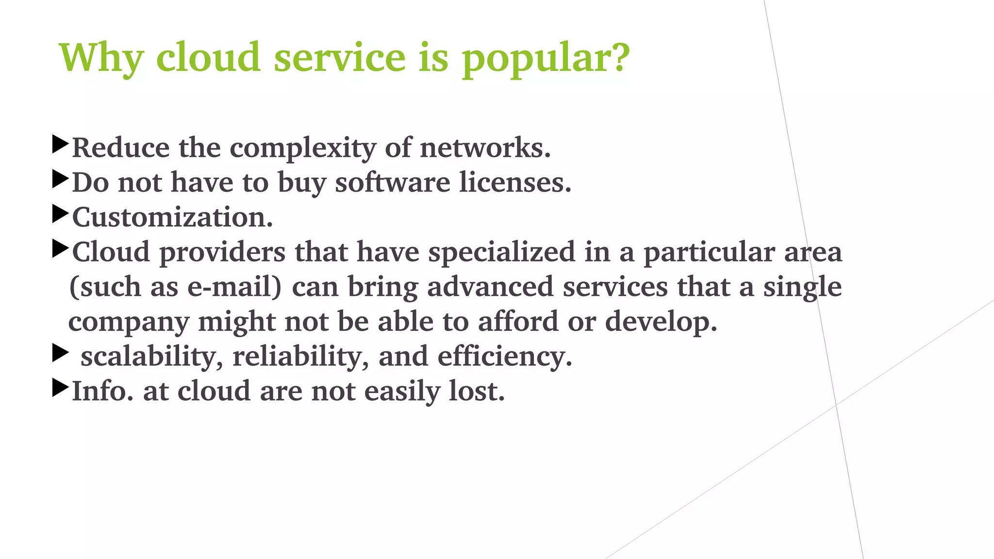 Why cloud service is popular?
Reduce the complexity of networks.
Do not have to buy software licenses.
Customization.
Cloud providers that have specialized in a particular area 
(such as e­mail) can bring advanced services that a single 
company might not be able to afford or develop.
 scalability, reliability, and efficiency.
Info. at cloud are not easily lost.
 