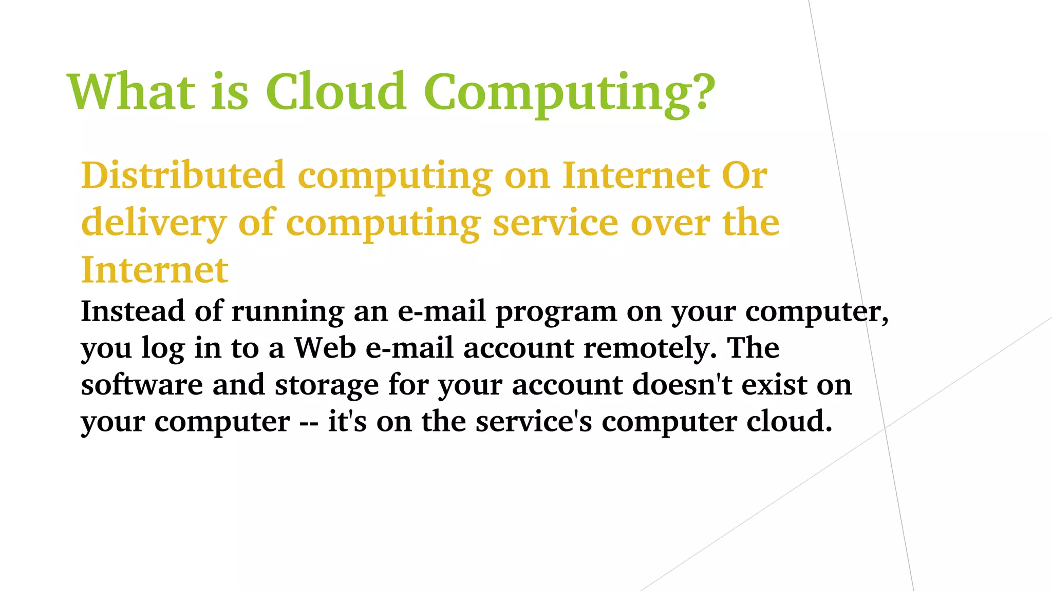 What is Cloud Computing?
Distributed computing on Internet Or 
delivery of computing service over the 
Internet
Instead of running an e­mail program on your computer, 
you log in to a Web e­mail account remotely. The 
software and storage for your account doesn't exist on 
your computer ­­ it's on the service's computer cloud.
 
