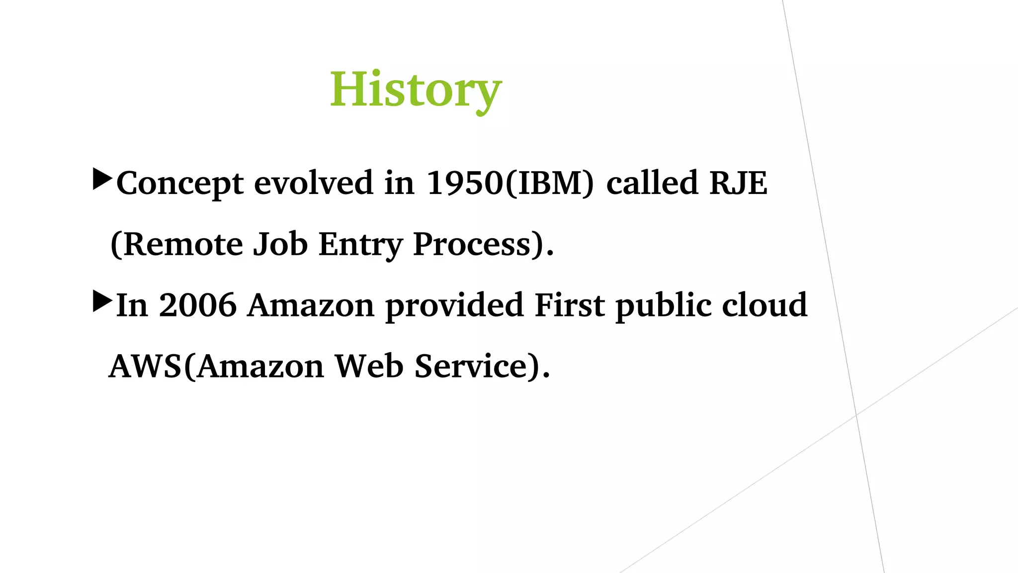 History
Concept evolved in 1950(IBM) called RJE 
(Remote Job Entry Process).
In 2006 Amazon provided First public cloud 
AWS(Amazon Web Service).
 
