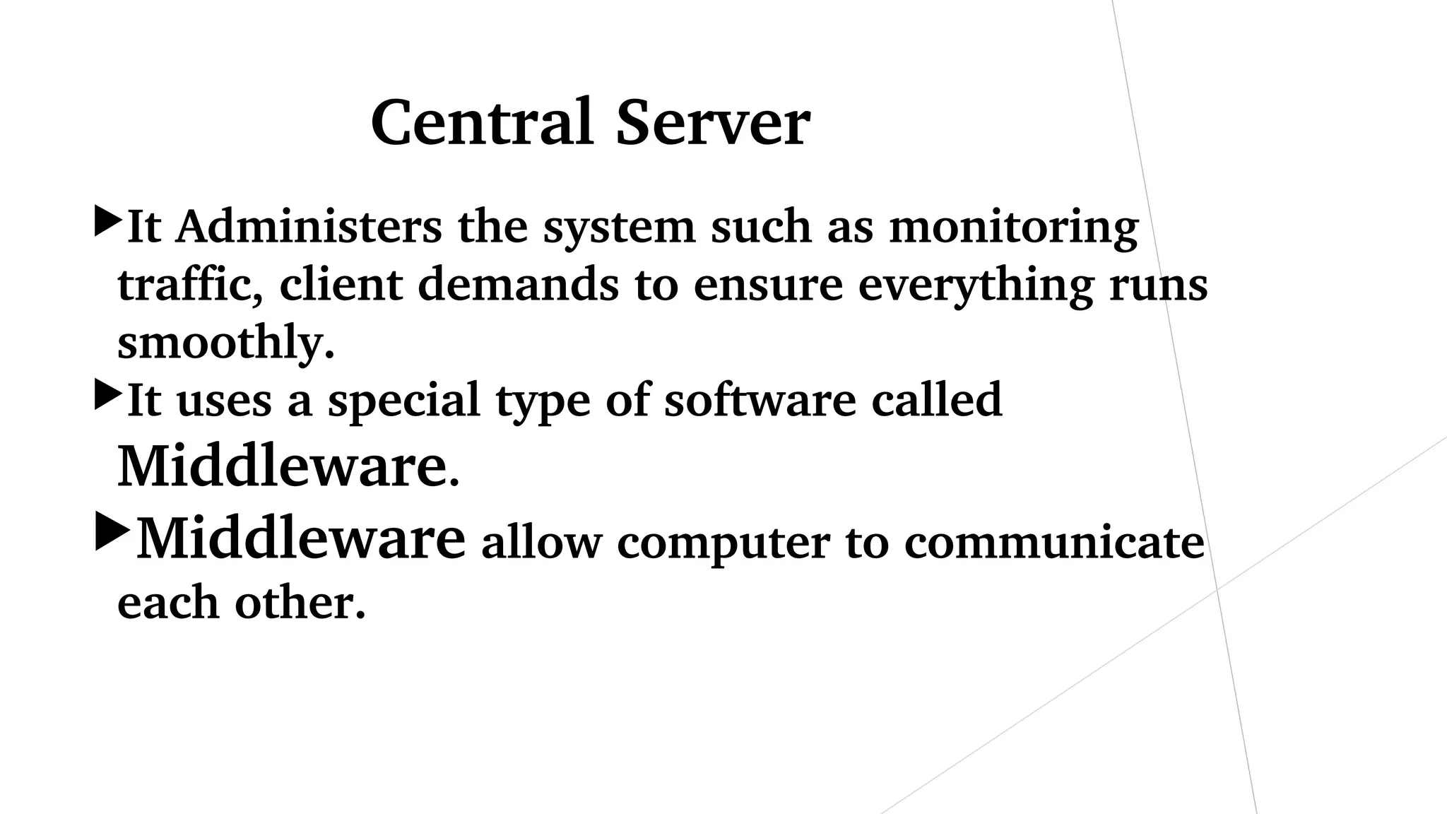 Central Server
It Administers the system such as monitoring 
traffic, client demands to ensure everything runs 
smoothly.
It uses a special type of software called 
Middleware.
Middleware allow computer to communicate 
each other.
 