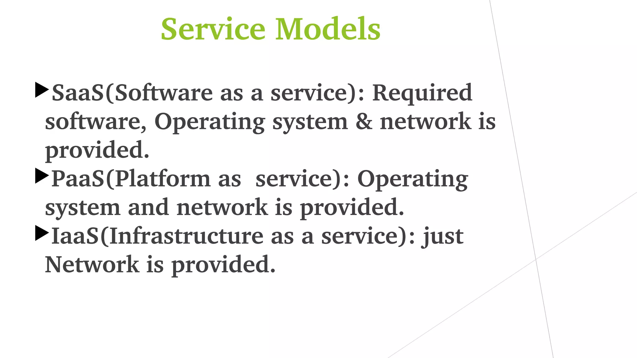 Service Models
SaaS(Software as a service): Required 
software, Operating system & network is 
provided.
PaaS(Platform as  service): Operating 
system and network is provided.
IaaS(Infrastructure as a service): just 
Network is provided.
 
