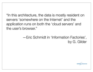 “In this architecture, the data is mostly resident on
servers ‘somewhere on the Internet’ and the
application runs on both the ‘cloud servers’ and
the user’s browser.”

           —Eric Schmidt in ‘Information Factories’,
                                       by G. Gilder
 