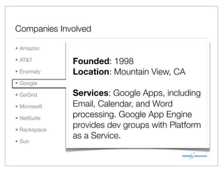 Companies Involved

• Amazon

• AT&T        Founded: 1998
• Enomaly     Location: Mountain View, CA
• Google

• GoGrid      Services: Google Apps, including
• Microsoft   Email, Calendar, and Word
• NetSuite
              processing. Google App Engine
• Rackspace
              provides dev groups with Platform
              as a Service.
• Sun
 