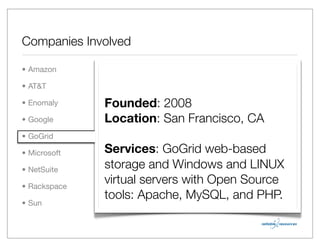 Companies Involved

• Amazon

• AT&T

• Enomaly     Founded: 2008
• Google      Location: San Francisco, CA
• GoGrid

• Microsoft   Services: GoGrid web-based
• NetSuite    storage and Windows and LINUX
• Rackspace
              virtual servers with Open Source
              tools: Apache, MySQL, and PHP.
• Sun
 