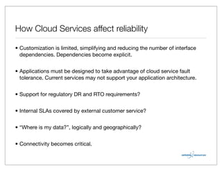 How Cloud Services affect reliability

• Customization is limited, simplifying and reducing the number of interface
  dependencies. Dependencies become explicit.


• Applications must be designed to take advantage of cloud service fault
  tolerance. Current services may not support your application architecture.


• Support for regulatory DR and RTO requirements?


• Internal SLAs covered by external customer service?


• “Where is my data?”, logically and geographically?


• Connectivity becomes critical.
 