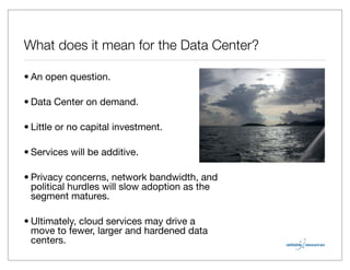 What does it mean for the Data Center?

• An open question.

• Data Center on demand.

• Little or no capital investment.

• Services will be additive.

• Privacy concerns, network bandwidth, and
  political hurdles will slow adoption as the
  segment matures.

• Ultimately, cloud services may drive a
  move to fewer, larger and hardened data
  centers.
 