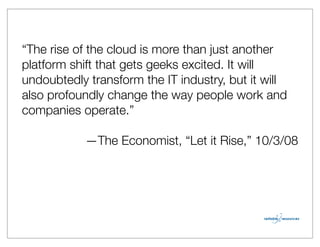 “The rise of the cloud is more than just another
platform shift that gets geeks excited. It will
undoubtedly transform the IT industry, but it will
also profoundly change the way people work and
companies operate.”

           —The Economist, “Let it Rise,” 10/3/08
 