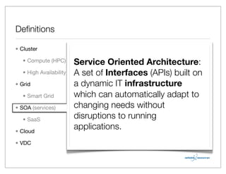 Deﬁnitions

• Cluster

   • Compute (HPC)       Service Oriented Architecture:
   • High Availability   A set of Interfaces (APIs) built on
• Grid                   a dynamic IT infrastructure
   • Smart Grid          which can automatically adapt to
• SOA (services)         changing needs without
   • SaaS
                         disruptions to running
• Cloud
                         applications.
• VDC
 