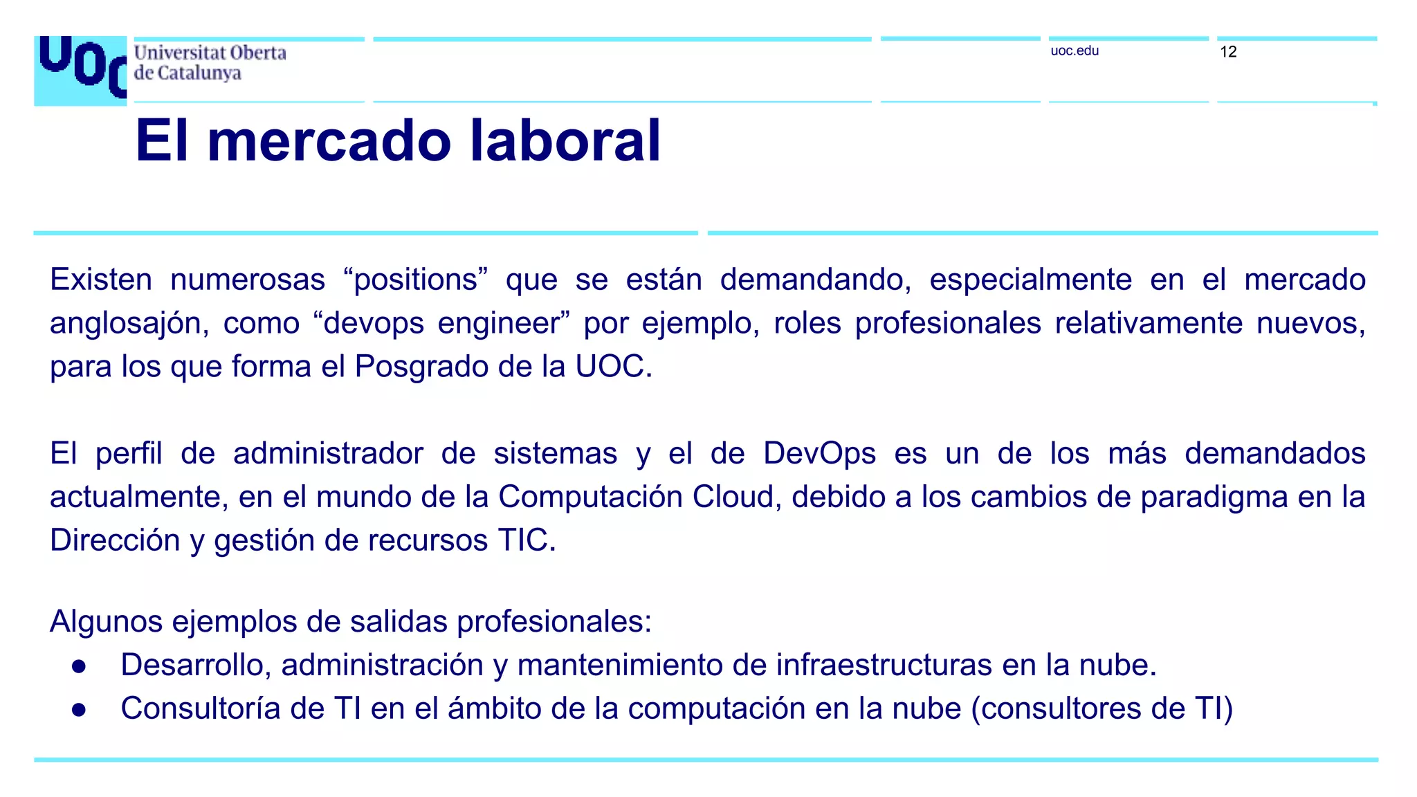 uoc.edu 12
El mercado laboral
Existen numerosas “positions” que se están demandando, especialmente en el mercado
anglosajón, como “devops engineer” por ejemplo, roles profesionales relativamente nuevos,
para los que forma el Posgrado de la UOC.
El perfil de administrador de sistemas y el de DevOps es un de los más demandados
actualmente, en el mundo de la Computación Cloud, debido a los cambios de paradigma en la
Dirección y gestión de recursos TIC.
Algunos ejemplos de salidas profesionales:
● Desarrollo, administración y mantenimiento de infraestructuras en la nube.
● Consultoría de TI en el ámbito de la computación en la nube (consultores de TI)
 