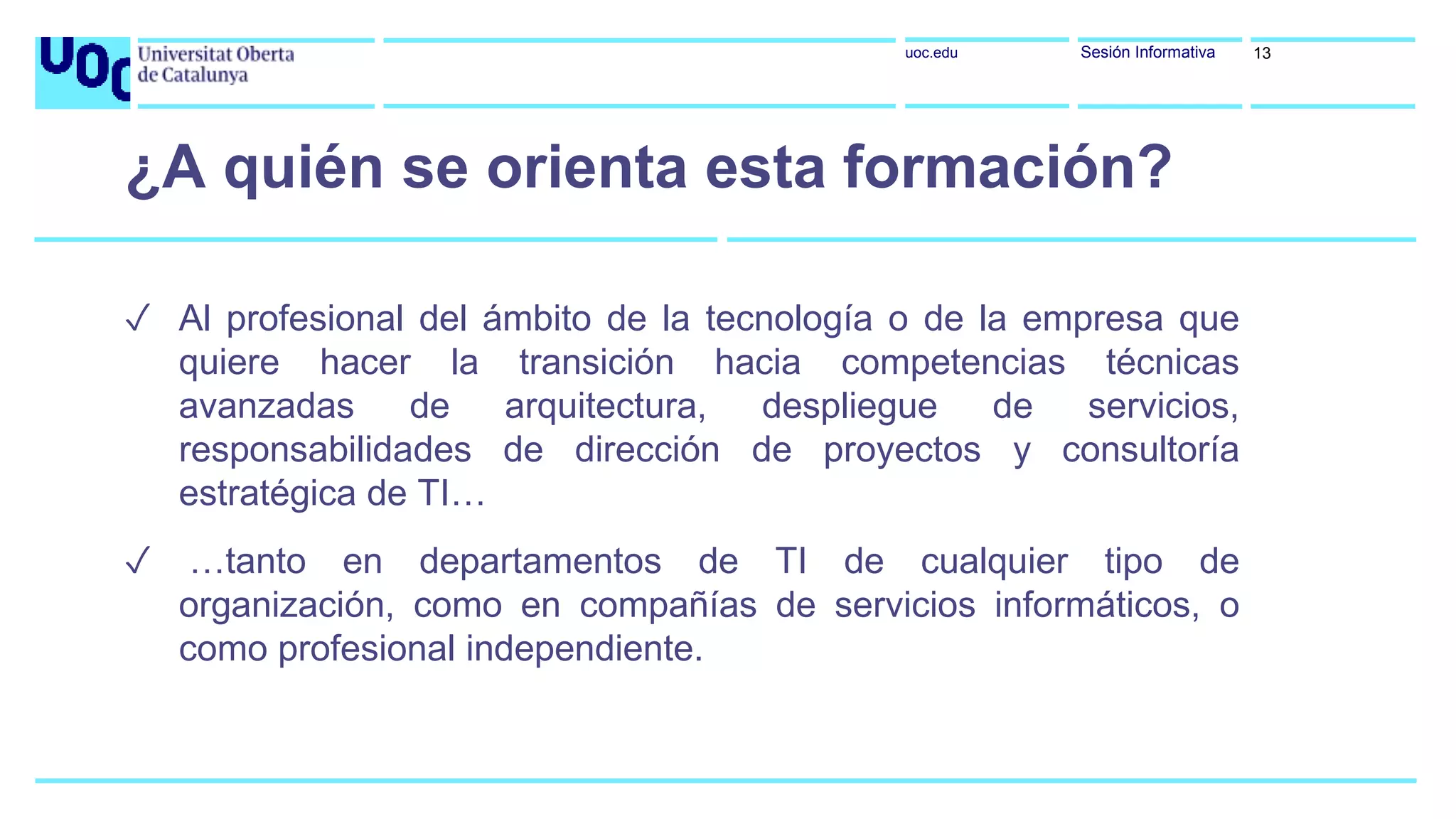uoc.edu Sesión Informativa
✓ Al profesional del ámbito de la tecnología o de la empresa que
quiere hacer la transición hacia competencias técnicas
avanzadas de arquitectura, despliegue de servicios,
responsabilidades de dirección de proyectos y consultoría
estratégica de TI…
✓ …tanto en departamentos de TI de cualquier tipo de
organización, como en compañías de servicios informáticos, o
como profesional independiente.
¿A quién se orienta esta formación?
13
 