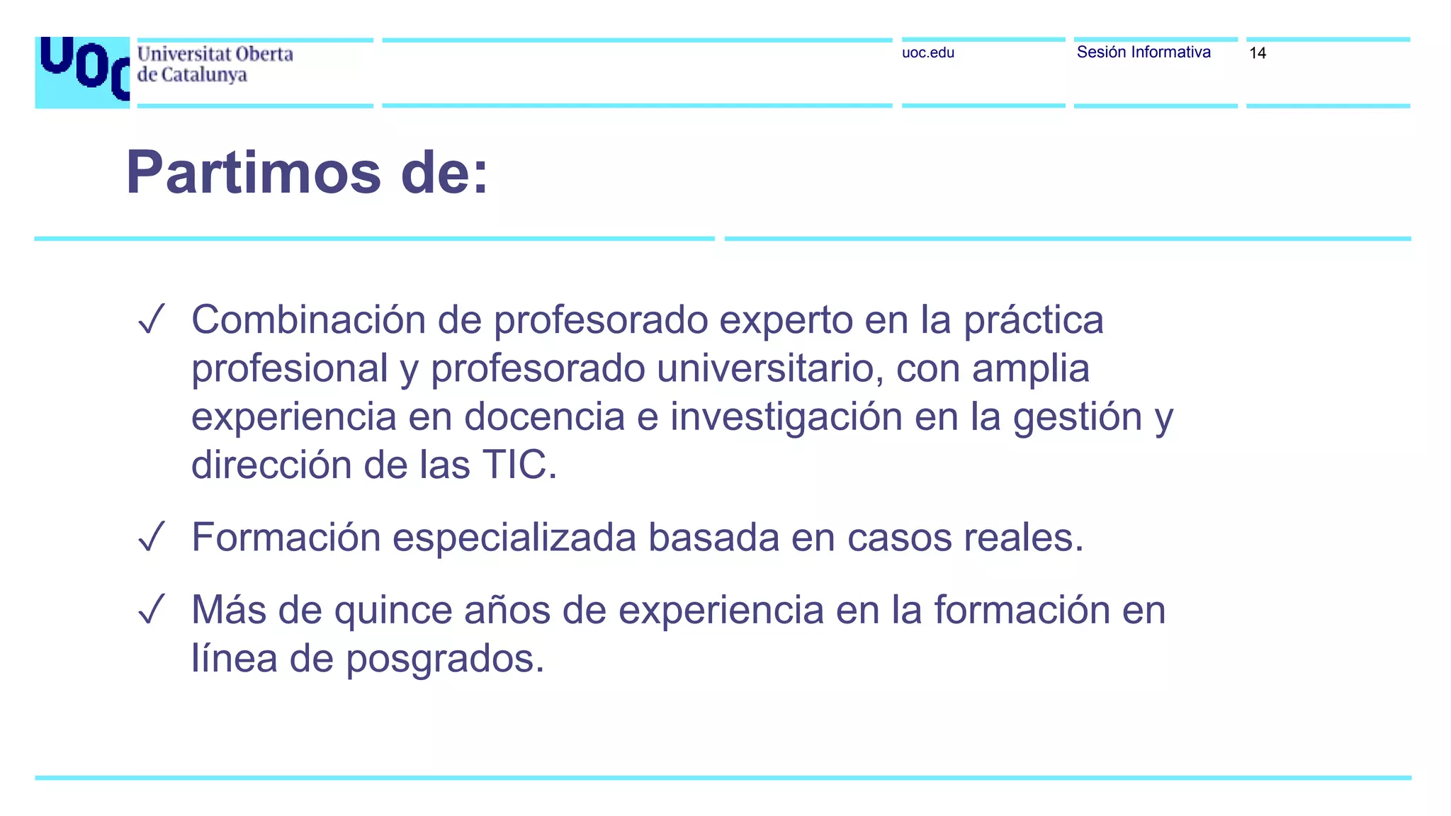 uoc.edu Sesión Informativa
✓ Combinación de profesorado experto en la práctica
profesional y profesorado universitario, con amplia
experiencia en docencia e investigación en la gestión y
dirección de las TIC.
✓ Formación especializada basada en casos reales.
✓ Más de quince años de experiencia en la formación en
línea de posgrados.
Partimos de:
14
 