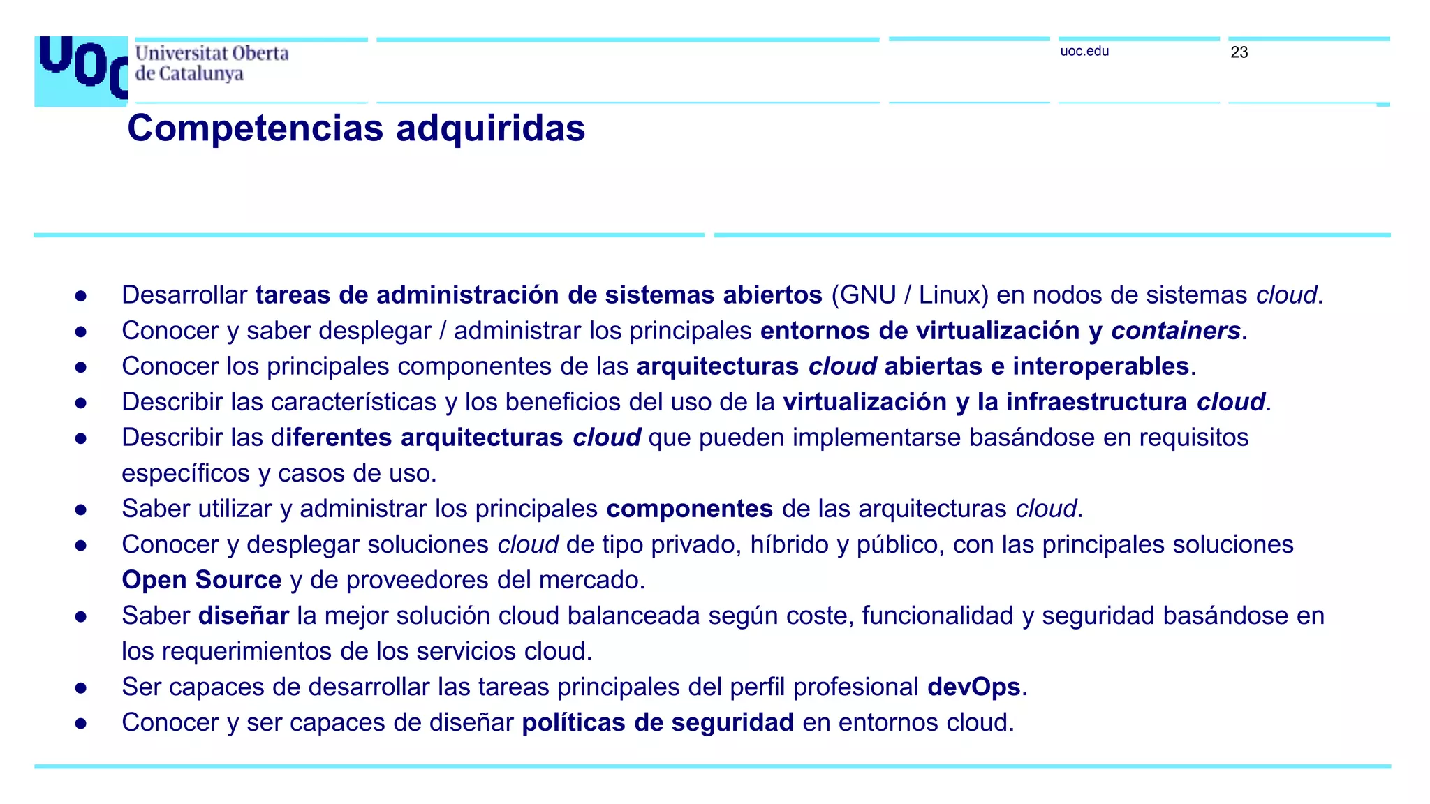 uoc.edu 23
Competencias adquiridas
● Desarrollar tareas de administración de sistemas abiertos (GNU / Linux) en nodos de sistemas cloud.
● Conocer y saber desplegar / administrar los principales entornos de virtualización y containers.
● Conocer los principales componentes de las arquitecturas cloud abiertas e interoperables.
● Describir las características y los beneficios del uso de la virtualización y la infraestructura cloud.
● Describir las diferentes arquitecturas cloud que pueden implementarse basándose en requisitos
específicos y casos de uso.
● Saber utilizar y administrar los principales componentes de las arquitecturas cloud.
● Conocer y desplegar soluciones cloud de tipo privado, híbrido y público, con las principales soluciones
Open Source y de proveedores del mercado.
● Saber diseñar la mejor solución cloud balanceada según coste, funcionalidad y seguridad basándose en
los requerimientos de los servicios cloud.
● Ser capaces de desarrollar las tareas principales del perfil profesional devOps.
● Conocer y ser capaces de diseñar políticas de seguridad en entornos cloud.
 