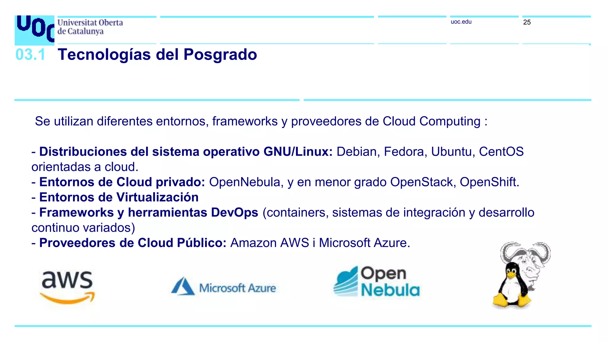uoc.edu 25
03.1 Tecnologías del Posgrado
Se utilizan diferentes entornos, frameworks y proveedores de Cloud Computing :
- Distribuciones del sistema operativo GNU/Linux: Debian, Fedora, Ubuntu, CentOS
orientadas a cloud.
- Entornos de Cloud privado: OpenNebula, y en menor grado OpenStack, OpenShift.
- Entornos de Virtualización
- Frameworks y herramientas DevOps (containers, sistemas de integración y desarrollo
continuo variados)
- Proveedores de Cloud Público: Amazon AWS i Microsoft Azure.
 