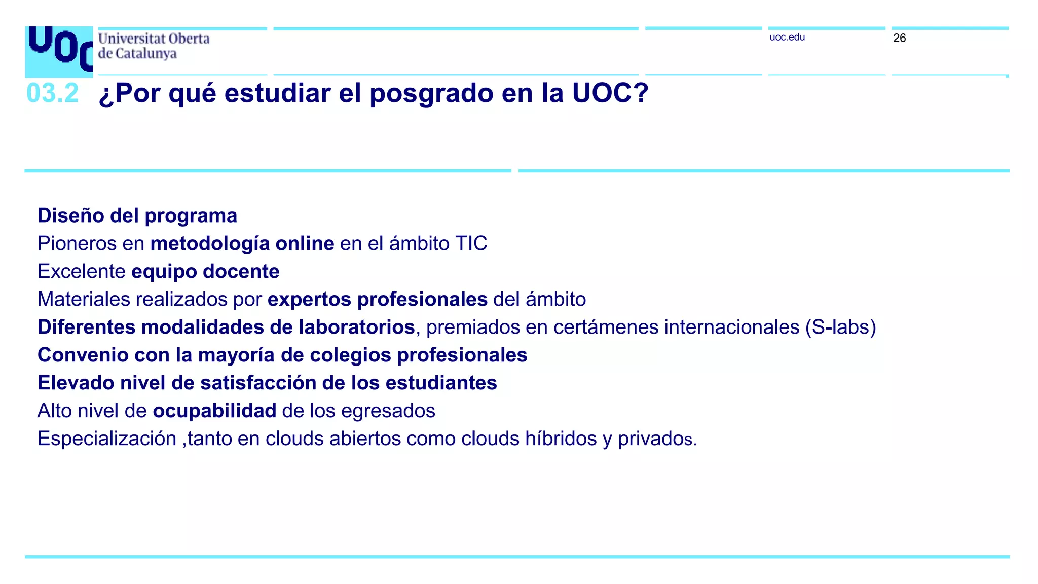 uoc.edu 26
03.2 ¿Por qué estudiar el posgrado en la UOC?
Diseño del programa
Pioneros en metodología online en el ámbito TIC
Excelente equipo docente
Materiales realizados por expertos profesionales del ámbito
Diferentes modalidades de laboratorios, premiados en certámenes internacionales (S-labs)
Convenio con la mayoría de colegios profesionales
Elevado nivel de satisfacción de los estudiantes
Alto nivel de ocupabilidad de los egresados
Especialización ,tanto en clouds abiertos como clouds híbridos y privados.
 