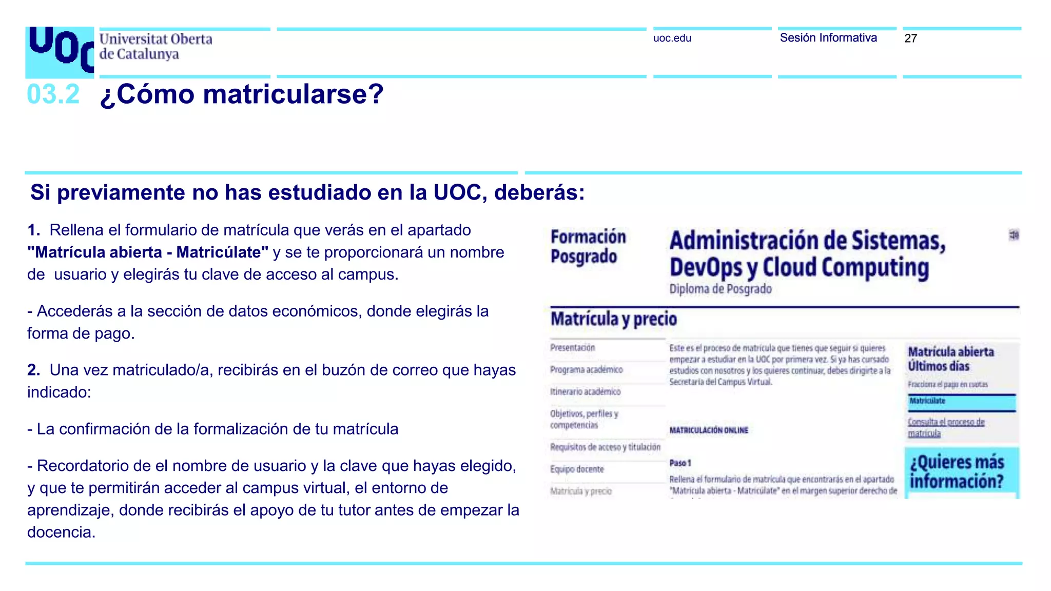 uoc.edu Sesión InformativaSesión Informativa
Si previamente no has estudiado en la UOC, deberás:
03.2 ¿Cómo matricularse?
1. Rellena el formulario de matrícula que verás en el apartado
"Matrícula abierta - Matricúlate" y se te proporcionará un nombre
de usuario y elegirás tu clave de acceso al campus.
- Accederás a la sección de datos económicos, donde elegirás la
forma de pago.
2. Una vez matriculado/a, recibirás en el buzón de correo que hayas
indicado:
- La confirmación de la formalización de tu matrícula
- Recordatorio de el nombre de usuario y la clave que hayas elegido,
y que te permitirán acceder al campus virtual, el entorno de
aprendizaje, donde recibirás el apoyo de tu tutor antes de empezar la
docencia.
27
 