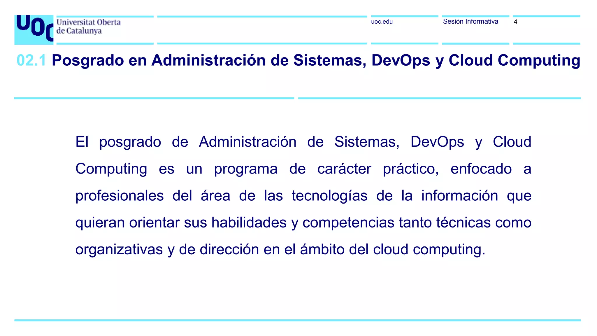 uoc.edu Sesión Informativa
El posgrado de Administración de Sistemas, DevOps y Cloud
Computing es un programa de carácter práctico, enfocado a
profesionales del área de las tecnologías de la información que
quieran orientar sus habilidades y competencias tanto técnicas como
organizativas y de dirección en el ámbito del cloud computing.
02.1 Posgrado en Administración de Sistemas, DevOps y Cloud Computing
4
 