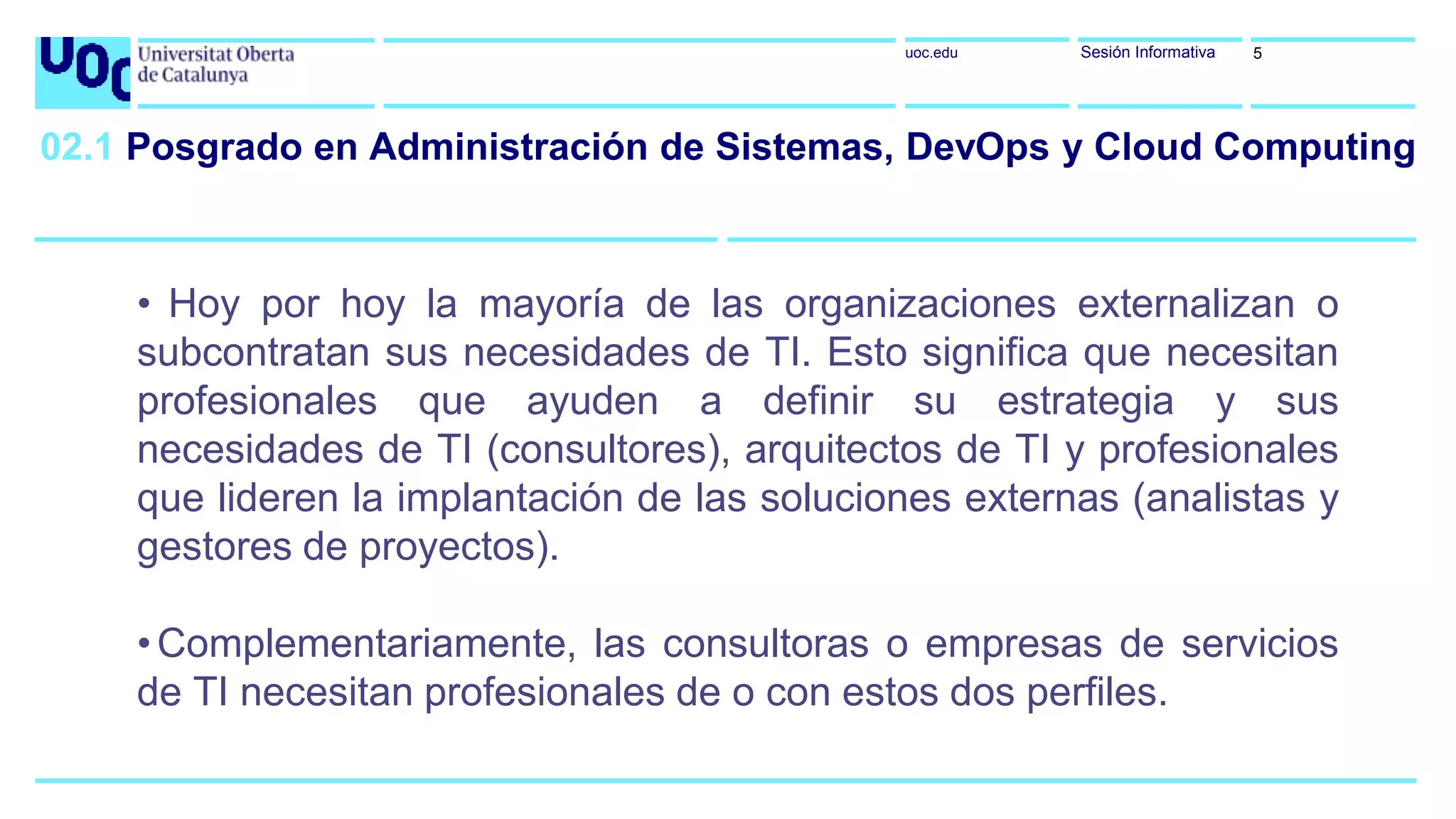 uoc.edu Sesión Informativa
• Hoy por hoy la mayoría de las organizaciones externalizan o
subcontratan sus necesidades de TI. Esto significa que necesitan
profesionales que ayuden a definir su estrategia y sus
necesidades de TI (consultores), arquitectos de TI y profesionales
que lideren la implantación de las soluciones externas (analistas y
gestores de proyectos).
•Complementariamente, las consultoras o empresas de servicios
de TI necesitan profesionales de o con estos dos perfiles.
5
02.1 Posgrado en Administración de Sistemas, DevOps y Cloud Computing
 