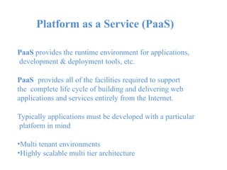 Platform as a Service (PaaS)
PaaS provides the runtime environment for applications,
development & deployment tools, etc.
PaaS provides all of the facilities required to support
the complete life cycle of building and delivering web
applications and services entirely from the Internet.
Typically applications must be developed with a particular
platform in mind
•Multi tenant environments
•Highly scalable multi tier architecture
 