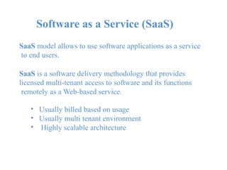 Software as a Service (SaaS)
SaaS model allows to use software applications as a service
to end users.
SaaS is a software delivery methodology that provides
licensed multi-tenant access to software and its functions
remotely as a Web-based service.
•
•
•
Usually billed based on usage
Usually multi tenant environment
Highly scalable architecture
 