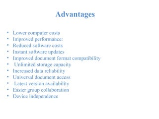 Advantages
•
•
•
•
•
•
•
•
•
•
•
Lower computer costs
Improved performance:
Reduced software costs
Instant software updates
Improved document format compatibility
Unlimited storage capacity
Increased data reliability
Universal document access
Latest version availability
Easier group collaboration
Device independence
 