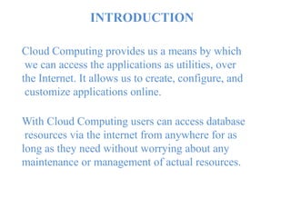 INTRODUCTION
Cloud Computing provides us a means by which
we can access the applications as utilities, over
the Internet. It allows us to create, configure, and
customize applications online.
With Cloud Computing users can access database
resources via the internet from anywhere for as
long as they need without worrying about any
maintenance or management of actual resources.
 