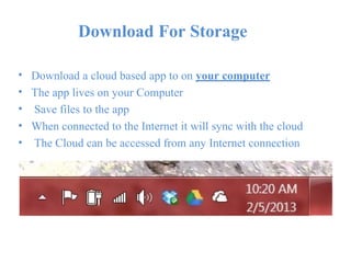 Download For Storage
•
•
•
•
•
Download a cloud based app to on your computer
The app lives on your Computer
Save files to the app
When connected to the Internet it will sync with the cloud
The Cloud can be accessed from any Internet connection
 