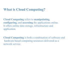 What is Cloud Computing?
Cloud Computing refers to manipulating,
configuring, and accessing the applications online.
It offers online data storage, infrastructure and
application.
Cloud Computing is both a combination of software and
hardware based computing resources delivered as a
network service.
 