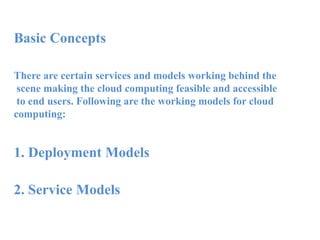 Basic Concepts
There are certain services and models working behind the
scene making the cloud computing feasible and accessible
to end users. Following are the working models for cloud
computing:
1. Deployment Models
2. Service Models
 