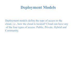 Deployment Models
Deployment models define the type of access to the
cloud, i.e., how the cloud is located? Cloud can have any
of the four types of access: Public, Private, Hybrid and
Community.
 