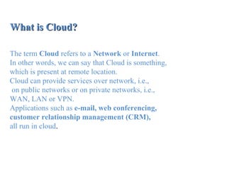 What is Cloud?What is Cloud?
The term Cloud refers to a Network or Internet.
In other words, we can say that Cloud is something,
which is present at remote location.
Cloud can provide services over network, i.e.,
on public networks or on private networks, i.e.,
WAN, LAN or VPN.
Applications such as e-mail, web conferencing,
customer relationship management (CRM),
all run in cloud.
 