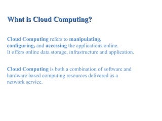 What is Cloud Computing?What is Cloud Computing?
Cloud Computing refers to manipulating,
configuring, and accessing the applications online.
It offers online data storage, infrastructure and application.
Cloud Computing is both a combination of software and
hardware based computing resources delivered as a
network service.
 