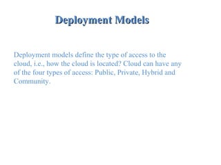 Deployment ModelsDeployment Models
 
Deployment models define the type of access to the
cloud, i.e., how the cloud is located? Cloud can have any
of the four types of access: Public, Private, Hybrid and
Community.
 
