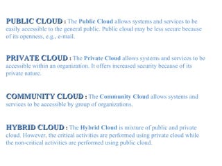 PUBLIC CLOUDPUBLIC CLOUD : The Public Cloud allows systems and services to be
easily accessible to the general public. Public cloud may be less secure because
of its openness, e.g., e-mail.
PRIVATE CLOUDPRIVATE CLOUD : The Private Cloud allows systems and services to be
accessible within an organization. It offers increased security because of its
private nature.
COMMUNITY CLOUDCOMMUNITY CLOUD : The Community Cloud allows systems and
services to be accessible by group of organizations.
HYBRID CLOUDHYBRID CLOUD : The Hybrid Cloud is mixture of public and private
cloud. However, the critical activities are performed using private cloud while
the non-critical activities are performed using public cloud.
 