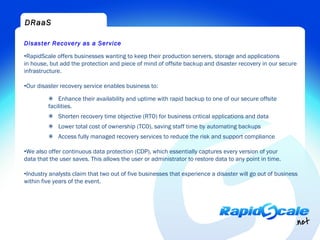 DRaaS

Disaster Recovery as a Service

•RapidScale offers businesses wanting to keep their production servers, storage and applications
in house, but add the protection and piece of mind of offsite backup and disaster recovery in our secure
infrastructure.

•Our disaster recovery service enables business to:

         ✴ Enhance their availability and uptime with rapid backup to one of our secure offsite
         facilities.
         ✴ Shorten recovery time objective (RTO) for business critical applications and data
         ✴ Lower total cost of ownership (TCO), saving staff time by automating backups
         ✴ Access fully managed recovery services to reduce the risk and support compliance

•We also offer continuous data protection (CDP), which essentially captures every version of your
data that the user saves. This allows the user or administrator to restore data to any point in time.

•Industry analysts claim that two out of five businesses that experience a disaster will go out of business
within five years of the event.
 